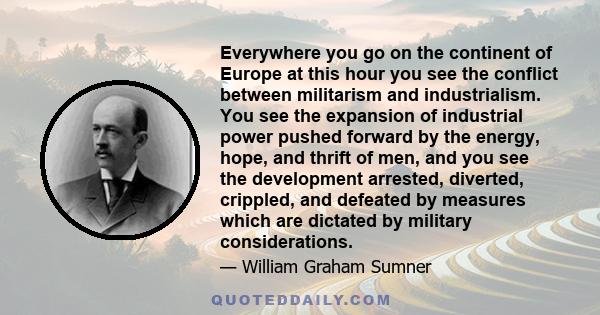 Everywhere you go on the continent of Europe at this hour you see the conflict between militarism and industrialism. You see the expansion of industrial power pushed forward by the energy, hope, and thrift of men, and