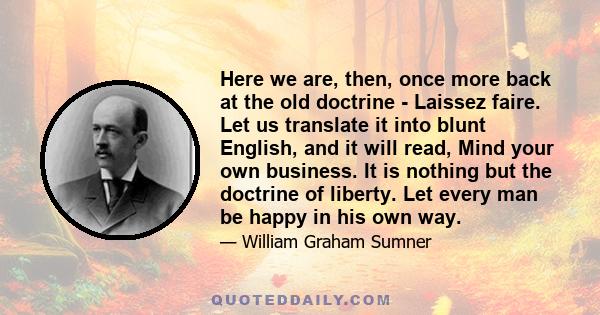 Here we are, then, once more back at the old doctrine - Laissez faire. Let us translate it into blunt English, and it will read, Mind your own business. It is nothing but the doctrine of liberty. Let every man be happy