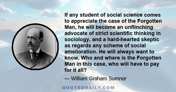 If any student of social science comes to appreciate the case of the Forgotten Man, he will become an unflinching advocate of strict scientific thinking in sociology, and a hard-hearted skeptic as regards any scheme of