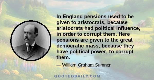 In England pensions used to be given to aristocrats, because aristocrats had political influence, in order to corrupt them. Here pensions are given to the great democratic mass, because they have political power, to