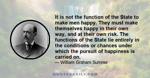 It is not the function of the State to make men happy. They must make themselves happy in their own way, and at their own risk. The functions of the State lie entirely in the conditions or chances under which the