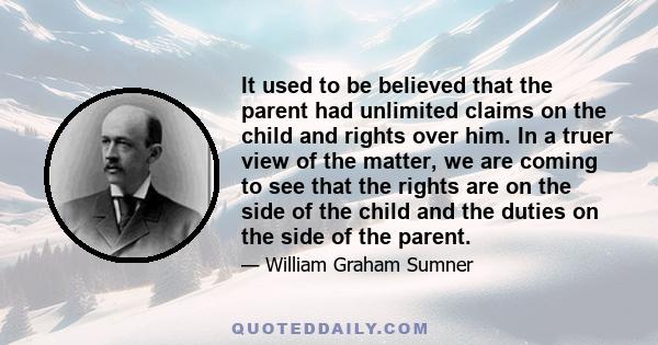 It used to be believed that the parent had unlimited claims on the child and rights over him. In a truer view of the matter, we are coming to see that the rights are on the side of the child and the duties on the side