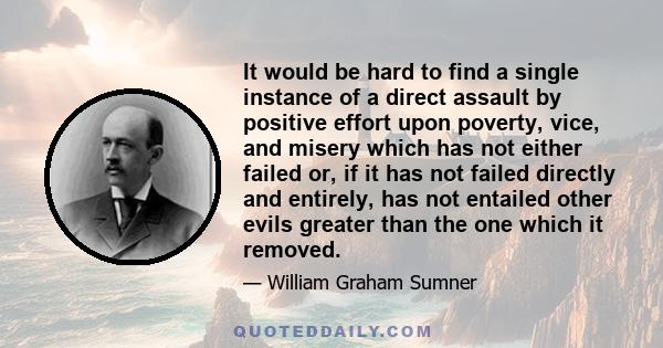 It would be hard to find a single instance of a direct assault by positive effort upon poverty, vice, and misery which has not either failed or, if it has not failed directly and entirely, has not entailed other evils