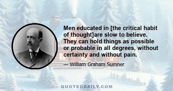 Men educated in [the critical habit of thought]are slow to believe. They can hold things as possible or probable in all degrees, without certainty and without pain.