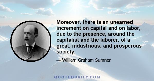 Moreover, there is an unearned increment on capital and on labor, due to the presence, around the capitalist and the laborer, of a great, industrious, and prosperous society.