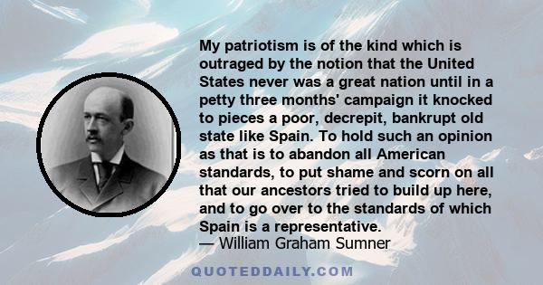 My patriotism is of the kind which is outraged by the notion that the United States never was a great nation until in a petty three months' campaign it knocked to pieces a poor, decrepit, bankrupt old state like Spain.