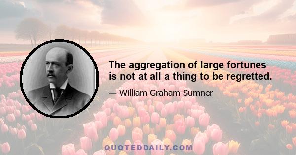 The aggregation of large fortunes is not at all a thing to be regretted.