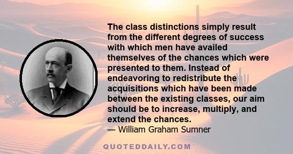 The class distinctions simply result from the different degrees of success with which men have availed themselves of the chances which were presented to them. Instead of endeavoring to redistribute the acquisitions