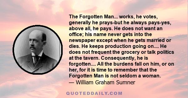 The Forgotten Man... works, he votes, generally he prays-but he always pays-yes, above all, he pays. He does not want an office; his name never gets into the newspaper except when he gets married or dies. He keeps