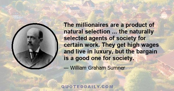 The millionaires are a product of natural selection ... the naturally selected agents of society for certain work. They get high wages and live in luxury, but the bargain is a good one for society.