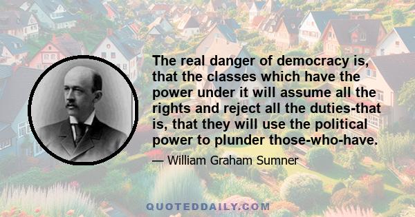 The real danger of democracy is, that the classes which have the power under it will assume all the rights and reject all the duties-that is, that they will use the political power to plunder those-who-have.