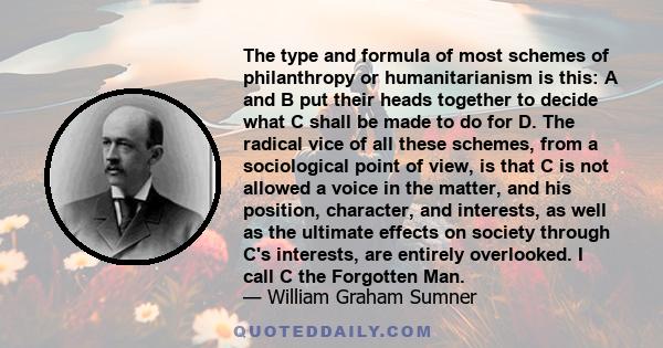 The type and formula of most schemes of philanthropy or humanitarianism is this: A and B put their heads together to decide what C shall be made to do for D. . . . I call C the Forgotten Man.