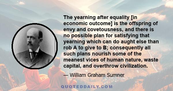 The yearning after equality [in economic outcome] is the offspring of envy and covetousness, and there is no possible plan for satisfying that yearning which can do aught else than rob A to give to B; consequently all