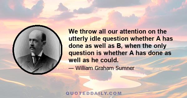 We throw all our attention on the utterly idle question whether A has done as well as B, when the only question is whether A has done as well as he could.