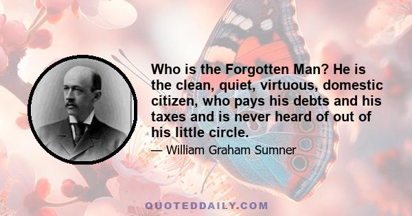 Who is the Forgotten Man? He is the clean, quiet, virtuous, domestic citizen, who pays his debts and his taxes and is never heard of out of his little circle.