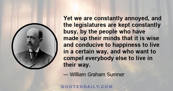 Yet we are constantly annoyed, and the legislatures are kept constantly busy, by the people who have made up their minds that it is wise and conducive to happiness to live in a certain way, and who want to compel