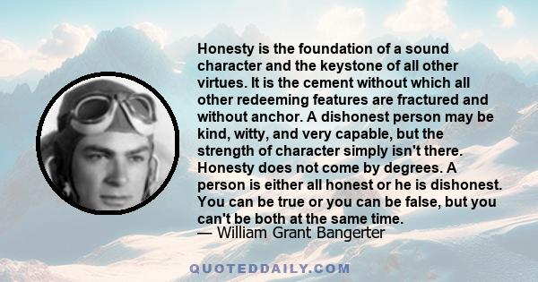 Honesty is the foundation of a sound character and the keystone of all other virtues. It is the cement without which all other redeeming features are fractured and without anchor. A dishonest person may be kind, witty,