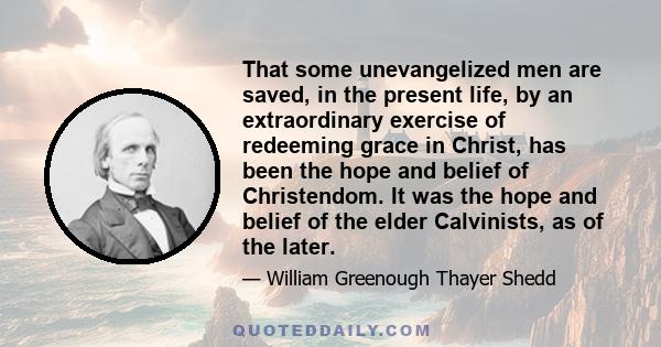 That some unevangelized men are saved, in the present life, by an extraordinary exercise of redeeming grace in Christ, has been the hope and belief of Christendom. It was the hope and belief of the elder Calvinists, as