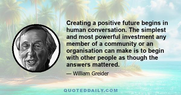 Creating a positive future begins in human conversation. The simplest and most powerful investment any member of a community or an organisation can make is to begin with other people as though the answers mattered.