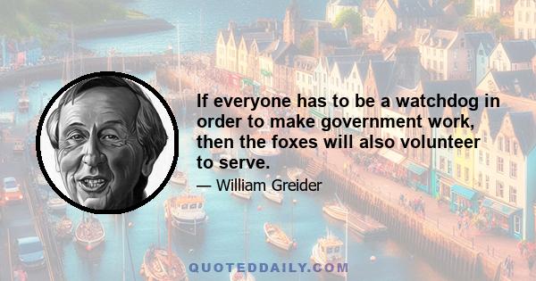 If everyone has to be a watchdog in order to make government work, then the foxes will also volunteer to serve.