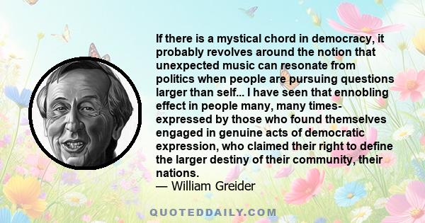 If there is a mystical chord in democracy, it probably revolves around the notion that unexpected music can resonate from politics when people are pursuing questions larger than self... I have seen that ennobling effect 