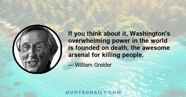 If you think about it, Washington's overwhelming power in the world is founded on death, the awesome arsenal for killing people.