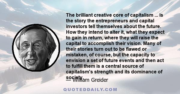 The brilliant creative core of capitalism ... is the story the entrepreneurs and capital investors tell themselves about the future. How they intend to alter it, what they expect to gain in return, where they will raise 