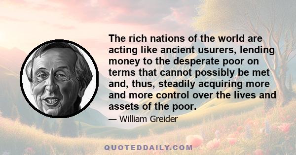 The rich nations of the world are acting like ancient usurers, lending money to the desperate poor on terms that cannot possibly be met and, thus, steadily acquiring more and more control over the lives and assets of