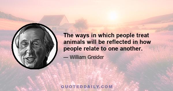 The ways in which people treat animals will be reflected in how people relate to one another.