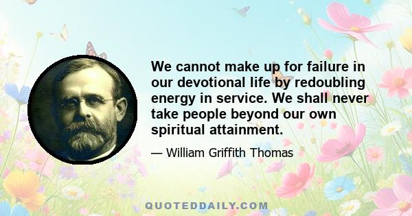 We cannot make up for failure in our devotional life by redoubling energy in service. We shall never take people beyond our own spiritual attainment.