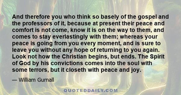 And therefore you who think so basely of the gospel and the professors of it, because at present their peace and comfort is not come, know it is on the way to them, and comes to stay everlastingly with them; whereas