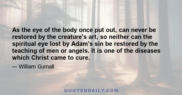 As the eye of the body once put out, can never be restored by the creature's art, so neither can the spiritual eye lost by Adam's sin be restored by the teaching of men or angels. It is one of the diseases which Christ