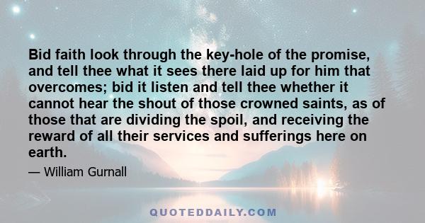 Bid faith look through the key-hole of the promise, and tell thee what it sees there laid up for him that overcomes; bid it listen and tell thee whether it cannot hear the shout of those crowned saints, as of those that 