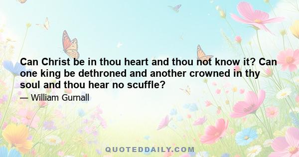 Can Christ be in thou heart and thou not know it? Can one king be dethroned and another crowned in thy soul and thou hear no scuffle?