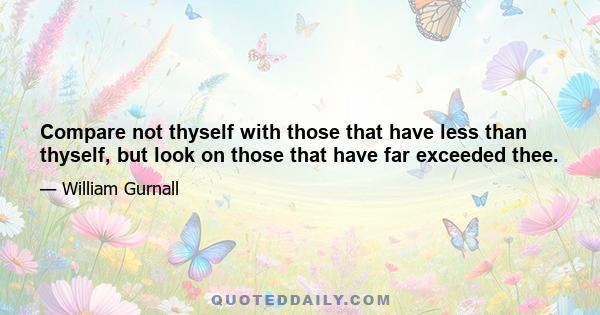 Compare not thyself with those that have less than thyself, but look on those that have far exceeded thee.