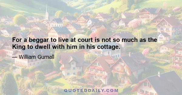 For a beggar to live at court is not so much as the King to dwell with him in his cottage.