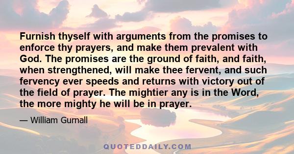 Furnish thyself with arguments from the promises to enforce thy prayers, and make them prevalent with God. The promises are the ground of faith, and faith, when strengthened, will make thee fervent, and such fervency