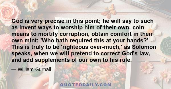 God is very precise in this point; he will say to such as invent ways to worship him of their own, coin means to mortify corruption, obtain comfort in their own mint: 'Who hath required this at your hands?' This is