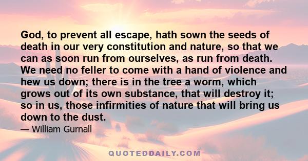 God, to prevent all escape, hath sown the seeds of death in our very constitution and nature, so that we can as soon run from ourselves, as run from death. We need no feller to come with a hand of violence and hew us