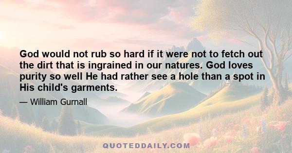 God would not rub so hard if it were not to fetch out the dirt that is ingrained in our natures. God loves purity so well He had rather see a hole than a spot in His child's garments.