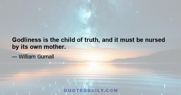 Godliness is the child of truth, and it must be nursed by its own mother.