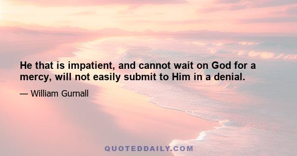 He that is impatient, and cannot wait on God for a mercy, will not easily submit to Him in a denial.