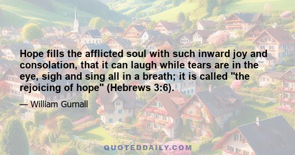 Hope fills the afflicted soul with such inward joy and consolation, that it can laugh while tears are in the eye, sigh and sing all in a breath; it is called the rejoicing of hope (Hebrews 3:6).