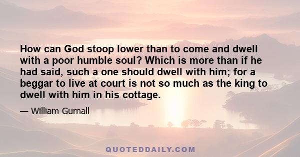 How can God stoop lower than to come and dwell with a poor humble soul? Which is more than if he had said, such a one should dwell with him; for a beggar to live at court is not so much as the king to dwell with him in