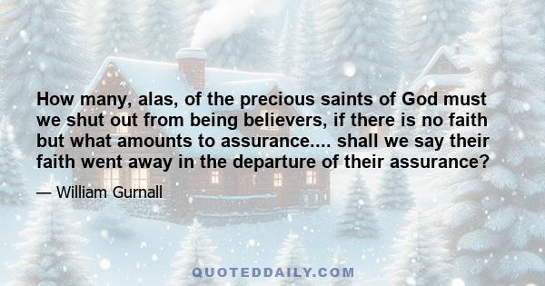 How many, alas, of the precious saints of God must we shut out from being believers, if there is no faith but what amounts to assurance.... shall we say their faith went away in the departure of their assurance?