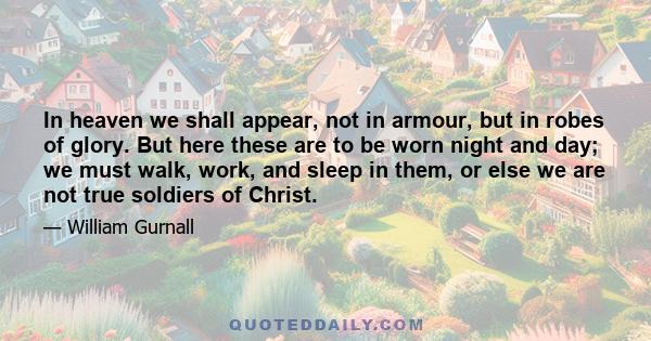 In heaven we shall appear, not in armour, but in robes of glory. But here these are to be worn night and day; we must walk, work, and sleep in them, or else we are not true soldiers of Christ.