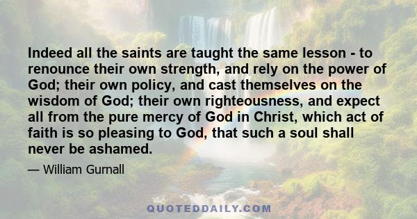 Indeed all the saints are taught the same lesson - to renounce their own strength, and rely on the power of God; their own policy, and cast themselves on the wisdom of God; their own righteousness, and expect all from