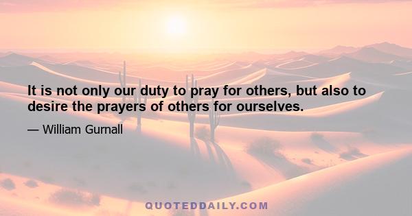 It is not only our duty to pray for others, but also to desire the prayers of others for ourselves.