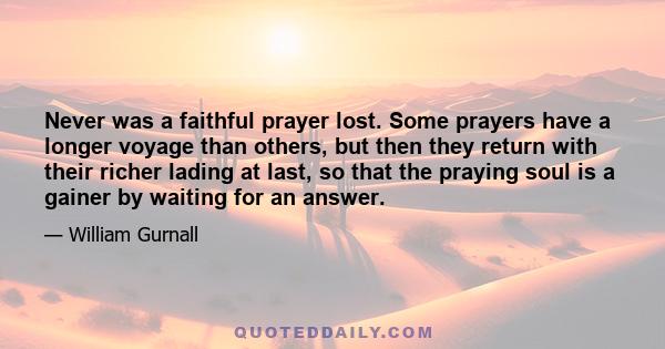 Never was a faithful prayer lost. Some prayers have a longer voyage than others, but then they return with their richer lading at last, so that the praying soul is a gainer by waiting for an answer.