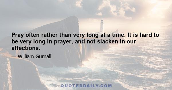 Pray often rather than very long at a time. It is hard to be very long in prayer, and not slacken in our affections.